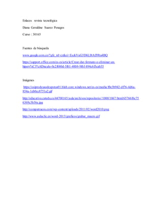 Enlaces revista tecnológica
Diana Geraldine Suarez Penagos
Curso : 30165
Fuentes de búsqueda
www.google.com.co/?gfe_rd=cr&ei=EszkVuG3D6LI8AfJ9bu4BQ
https://support.office.com/es-es/article/Crear-dar-formato-o-eliminar-un-
hiperv%C3%ADnculo-0c2f680d-5f61-48b9-9f6f-894c6f3cab55
Imágenes
https://osiprodeusodcspstoa01.blob.core.windows.net/es-es/media/f0e3b942-df76-4d6a-
854a-1eb0cc8751a2.gif
http://educativa.catedu.es/44700165/aula/archivos/repositorio//1000/1067/html/65766f6c75
6369c3b36e.jpg
http://computrucos.com/wp-content/uploads/2011/02/word2010.png
http://www.aulaclic.es/word-2013/graficos/grabar_macro.gif
 
