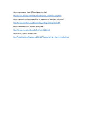 How to write yourthesis(Columbiauniversity)
http://www.ldeo.columbia.edu/~martins/sen_sem/thesis_org.html
How to write introductionsandthesisstatements(Hamilton university)
http://www.hamilton.edu/documents//writing-center/Intros.PDF
How to write a thesis(MonashUniversity)
http://www.monash.edu.au/lls/hdr/write/5.2.html
Structuringa thesisintroduction
http://explorationsofstyle.com/2013/02/20/structuring-a-thesis-introduction/
 