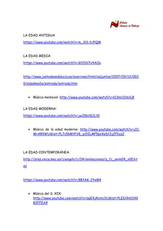 LA EDAD ANTIGUA 
https://www.youtube.com/watch?v=m_Sl3-1UPQM 
LA EDAD MEDIA: 
https://www.youtube.com/watch?v=GfO2Cfv4AOo 
http://www.juntadeandalucia.es/averroes/html/adjuntos/2007/09/13/0030/edadmedia/entrada/entrada.htm 
 Música medieval: http://www.youtube.com/watch?v=613nUS1m3j8 
LA EDAD MODERNA: 
https://www.youtube.com/watch?v=jwJK62KJLt0 
 Música de la edad moderna: http://www.youtube.com/watch?v=vI1- MrAR9WU&list=PL7v5bMtFV8_qiOILMP5poXeD13jZPIazZ 
LA EDAD CONTEMPORÁNEA: 
http://ares.cnice.mec.es/ciengehi/c/04/animaciones/a_fc_anim04_v00.html 
https://www.youtube.com/watch?v=8B3AK-JYeM4 
 Música del S. XIX: http://www.youtube.com/watch?v=bpE4j4UnU3U&list=PLE619A114982FFEA9 
