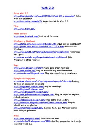 Web 2.0
Sobre Web 2.0
http://blog.educastur.es/blog/2007/06/18/web-20-y-educacion/ Video
Web 2.0 Educastur
http://internality.com/web20/ Mapa visual de la Web 2.0

Flickr
http://www.flickr.com/

Redes Sociales
http://www.facebook.com/ Red social facebook

WebQuest y MinQuest
http://platea.pntic.mec.es/erodri1/index.htm ¿Qué son las WebQuest?
http://platea.pntic.mec.es/erodri1/BIBLIOTECA.htm Biblioteca de
WebQuest
http://www.aula21.net/tallerwq/fundamentos/ejemplos.htm Numerosas
web Quest
http://www.eduteka.org/ProyectosWebquest.php?tipox=1 Más
WebQuest y otros recursos

Blogs
https://www.blogger.com/start Página para crear tus blogs
http://www.adelat.org/ Blog de eduación muy muy interesante
http://conviveland.blogspot.com/ Blog sobre conflcitos y convivencia

Ejemplos de BlogQuest
http://www.alianzo.com/es/top-blogs/country/spain/educacion Ranking
de Blogs en educación en España
http://blogquest2.blogspot.com/ Blog de tecnología
http://blogquest3.blogspot.com/
http://www.blogquest4.blogspot.com/
http://www.palabrasnuestras.blogspot.com/ Blog de lengua en segundo
ciclo de primaria
http://elabecedario.blogspot.com/ Blog sobre el abecedario
http://lasplantas.blogspot.com/2005/03/las-plantas.html Blog de
infantil sobre las plantas
http://mfuentesc.blogspot.com/ Ejemplo hecho por Marcos Fuentes
para trabajar polinomios

Wikis
http://www.wikispaces.com/ Para crear tus wikis
http://aulablog21.wikispaces.com/%20b Aquí hay propuestas de trabajo
con wikis y web 2.0
 