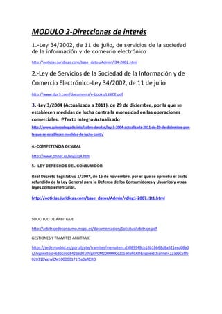 MODULO 2-Direcciones de interés
1.-Ley 34/2002, de 11 de julio, de servicios de la sociedad
de la información y de comercio electrónico
http://noticias.juridicas.com/base_datos/Admin/l34-2002.html
2.-Ley de Servicios de la Sociedad de la Información y de
Comercio Electrónico-Ley 34/2002, de 11 de julio
http://www.dpr3.com/documents/e-books/LSSICE.pdf
3.-Ley 3/2004 (Actualizada a 2011), de 29 de diciembre, por la que se
establecen medidas de lucha contra la morosidad en las operaciones
comerciales. PTexto Integro Actualizado
http://www.quieroabogado.info/cobro-deudas/ley-3-2004-actualizada-2011-de-29-de-diciembre-por-
la-que-se-establecen-medidas-de-lucha-contr/
4.-COMPETENCIA DESLEAL
http://www.onnet.es/ley0014.htm
5.- LEY DERECHOS DEL CONSUMIDOR
Real Decreto Legislativo 1/2007, de 16 de noviembre, por el que se aprueba el texto
refundido de la Ley General para la Defensa de los Consumidores y Usuarios y otras
leyes complementarias.
http://noticias.juridicas.com/base_datos/Admin/rdleg1-2007.l1t1.html
SOLICITUD DE ARBITRAJE
http://arbitrajedeconsumo.mspsi.es/documentacion/SolicitudArbitraje.pdf
GESTIONES Y TRAMITES ARBITRAJE
https://sede.madrid.es/portal/site/tramites/menuitem.d3089948cb18b1bb68d8a521ecd08a0
c/?vgnextoid=68bcdcd842bed010VgnVCM2000000c205a0aRCRD&vgnextchannel=23a99c5ffb
020310VgnVCM100000171f5a0aRCRD
 