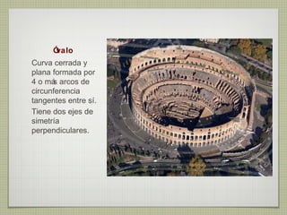 Óvalo
Curva cerrada y
plana formada por
4 o má arcos de
      s
circunferencia
tangentes entre sí.
Tiene dos ejes de
simetría
perpendiculares.
 