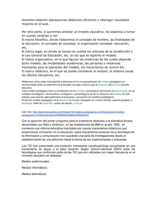 docentes elaboren planeaciones didácticas eficientes y obtengan resultados
mejores en el aula.
Por otra parte, si queremos analizar un modelo educativo, los aspectos a tomar
en cuenta vendrían a ser:
El marco filosófico, donde hallaremos el concepto de hombre, las finalidades de
la educación, el concepto de sociedad, la organización sociedad- educación,
etc.
El marco legal, en donde se toman en cuenta los artículos de la constitución y
la Ley General de Educación, etc. en los que se legitima el modelo.
El marco organizativo, en el que figuran las instancias de las cuales depende
dicho modelo, las modalidades académicas, las personas o instancias
necesarias para la operación del modelo, los mecanismos de control etc.
El marco didáctico, en el que se puede considerar la sintaxis, el sistema social,
los efectos educativos, etc.
Reflexionar sobre estas interrogantes y detenerse en la conceptualización de modelo pedagógico es
recomendable antes de determinar la propuesta concreta a asumir para la dirección del proceso docente
educativo.
Todo modelo pedagógico tiene su fundamento en los modelos psicológicos del proceso de aprendizaje, en los
modelos sociológicos, comunicativos, ecológicos o gnoseológicos de ahí lo necesario del análisis de esta
relación para orientar adecuadamente la búsqueda y renovación de modelos pedagógicos.
El término modelo pedagógico en la literatura no ha sido manejado con mucha claridad, aparece igualado a
estrategia, estilo de desarrollo, campo de estudio, currículo
Leer más: http://www.monografias.com/trabajos72/modelos-pedagogicos-contemporaneos/modelos-
pedagogicos-contemporaneos2.shtml#clasificab#ixzz302dSH5eV
Con la aparición del primer programa para la enseñanza dedicado a la aritmética binaria,
desarrollado por Raht y Anderson, en las instalaciones de IBM en el año 1958, se
comienza una reforma educativa impulsada por nuevos mecanismos didácticos que
proporcionan innovación en la educación; estos mecanismos producto de la tecnología de
la información y comunicación han suscitado una serie de investigaciones desde el
establecimiento de una definición hasta la forma de ser implementadas y evaluadas
Las TIC han presentado una evolución interesante constituyéndose actualmente en una
herramienta de apoyo a la labor docente; Según García-Valcárcel (2003) entre las
tecnologías que conforman parte de las TIC que son utilizadas con mayor frecuencia en el
contexto educativo se destacan:
Medios audiovisuales:
Medios informáticos:
Medios telemáticos
 