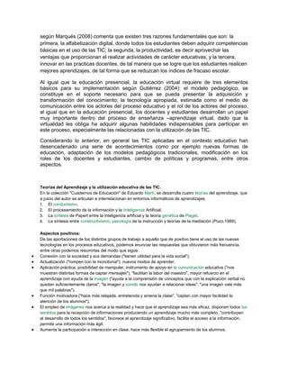 según Marqués (2008) comenta que existen tres razones fundamentales que son: la
primera, la alfabetización digital, donde todos los estudiantes deben adquirir competencias
básicas en el uso de las TIC; la segunda, la productividad, es decir aprovechar las
ventajas que proporcionan el realizar actividades de carácter educativas; y la tercera,
innovar en las practicas docentes, de tal manera que se logre que los estudiantes realicen
mejores aprendizajes, de tal forma que se reduzcan los índices de fracaso escolar.
Al igual que la educación presencial, la educación virtual requiere de tres elementos
básicos para su implementación según Gutiérrez (2004): el modelo pedagógico, se
constituye en el soporte necesario para que se pueda presentar la adquisición y
transformación del conocimiento; la tecnología apropiada, estimada como el medio de
comunicación entre los actores del proceso educativo y el rol de los actores del proceso,
al igual que en la educación presencial, los docentes y estudiantes desarrollan un papel
muy importante dentro del proceso de enseñanza –aprendizaje virtual, dado que la
virtualidad les obliga ha adquirir algunas habilidades indispensables para participar en
este proceso, especialmente las relacionadas con la utilización de las TIC.
Considerando lo anterior, en general las TIC aplicadas en el contexto educativo han
desencadenado una serie de acontecimientos como por ejemplo nuevas formas de
educación, adaptación de los modelos pedagógicos tradicionales, modificación en los
roles de los docentes y estudiantes, cambio de políticas y programas, entre otros
aspectos.
Teorías del Aprendizaje y la utilización educativa de las TIC.
En la colección "Cuadernos de Educación" de Eduardo Martí, se desarrolla cuatro teorías del aprendizaje, que
a juicio del autor se articulan e interrelacionan en entornos informáticos de aprendizajes:
1. El conductismo,
2. El procesamiento de la información y la Inteligencia Artificial,
3. La síntesis de Papert entre la inteligencia artificial y la teoría genética de Piaget,
4. La síntesis entre constructivismo, psicología de la instrucción y teorías de la mediación (Pozo,1989),
Aspectos positivos:
De las aportaciones de los distintos grupos de trabajo a aquello que de positivo tiene el uso de las nuevas
tecnologías en los procesos educativos, podemos enunciar las respuestas que obtuvieron más frecuencia,
entre otras podemos resumirlas del modo que sigue:
 Conexión con la sociedad y sus demandas ("tienen utilidad para la vida social").
 Actualización ("rompen con la monotonía"), nuevos modos de aprender.
 Aplicación práctica: posibilidad de manipular, instrumento de apoyo en la comunicación educativa ("nos
muestran distintas formas de captar mensajes"), "facilitan la labor del maestro", mayor refuerzo en el
aprendizaje con ayuda de la imagen ("ayuda a la comprensión de conceptos que con la explicación verbal no
quedan suficientemente claros", "la imagen y sonido nos ayudan a relacionar ideas", "una imagen vale más
que mil palabras").
 Función motivadora ("hace más relajada, entretenida y amena la clase", "captan con mayor facilidad la
atención de los alumnos").
 El empleo de imágenes nos acerca a la realidad y hace que el aprendizaje sea más eficaz, disponen todos los
sentidos para la recepción de informaciones produciendo un aprendizaje mucho más completo, "contribuyen
al desarrollo de todos los sentidos", favorece el aprendizaje significativo, facilita el acceso a la información,
permite una información más ágil.
 Aumenta la participación e interacción en clase, hace más flexible el agrupamiento de los alumnos.
 