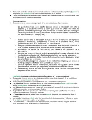  Promueve la creatividad tanto de alumnos como de profesores a la hora de abordar un problema ("potencia la
imaginación") y la investigación, así como una mayor autonomía en los alumnos.
 Cambia significativamente el papel del profesor que pasa de la mera transmisión de la información a ser quien
facilite los procesos de enseñanza-aprendizaje.
Aspectos negativos:
 Desconocimiento del profesorado de gran parte de los recursos de los que dispone para ope
Lo que la tecnología puede aportar consiste en que la interacción entre ella, el
docente y el estudiante cambie la visión que tienen los unos y los otros del
proceso enseñanza-aprendizaje. Y es por ello que el docente de la era tecnológica
debe adoptar unas funciones que conlleven al mejoramiento de este proceso como
las mencionadas por Gallego (1998):

 Actitud positiva ante la integración de nuevos medios tecnológicos en el proceso
enseñanza-aprendizaje, compartiendo la visión de la sociedad actual, donde
predomina la cultura de la información y la comunicación.
 Integrar los medios tecnológicos como un elemento más del diseño curricular, lo
cual exige ser adaptados a un espacio y a las necesidades del estudiante.
 Aprovechar los medios de comunicación para favorecer la transmisión de la
información.
 Adoptar una postura crítica, de análisis y adaptación al contexto educativo de los
medios de comunicación y la relación que puede tener con nuestra asignatura.
 Conocer el uso didáctico de los medios. Seleccionar los medios de acuerdo al tipo
de aprendizaje que se imparte.
 Adquirir habilidades para la utilización de los medios tecnológicos y que rompan el
temor que se presenta hacia la inseguridad que originan.
 Diseñar y producir medios tecnológicos, los cuales nos ayuden a crear nuestro
propio material didáctico que responda a nuestras necesidades educativas.
 Seleccionar y evaluar recursos tecnológicos con los se cumplan los objetivos que
se pretenden en el curso.
PRINCIPIOS QUE DEBE ASUMIR UNA PEDAGOGÍA HUMANISTA Y DESARROLLADORA
 El educando: elemento activo del aprendizaje, personalidad que se desarrolla a partir de las posibilidades
personales y para la interacción con otros.
 El educador: Coordinador de la actividad educativa, guía y orientador activo del proceso.
 Los contenidos: Principios generales, campos del saber interrelacionados en sistemas y estructuras para
afrontar el conocimiento como proceso de cambio y crecimiento.
 Los objetivos: Dirigidos al desarrollo integral de la personalidad, a la adquisición de conocimientos, hábitos y
habilidades reconocidos como necesarios por el sujeto.
 El aprendizaje: Proceso en que interviene activamente el educando y en el que influyen la madurez, la
experiencia y las relaciones sociales que desarrolla.
 La enseñanza: Dirección del proceso con el uso de las técnicas apropiadas para el aprendizaje grupal e
individual.
 Los métodos: No existe un método único, sino la combinación de técnicas diseñadas y utilizadas en función
de los objetivos, contenidos y sujetos del aprendizaje.
 Los fundamentos: La autodeterminación, el desarrollo de la personalidad individual integrada al contexto
social, la movilidad social, el crecimiento y la transformación.
 