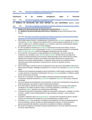 Leer más: http://www.monografias.com/trabajos72/modelos-pedagogicos-contemporaneos/modelos-
pedagogicos-contemporaneos2.shtml#clasificab#ixzz302ePAgCu
Clasificación de los modelos pedagógicos, según E. Planchard
Leer más: http://www.monografias.com/trabajos72/modelos-pedagogicos-contemporaneos/modelos-
pedagogicos-contemporaneos2.shtml#clasificab#ixzz302aXNgQ0
2.1. MODELO DE EDUCACIÓN QUE HACE ÉNFASIS EN LOS CONTENIDOS (Ignacio Loyola)
Leer más: http://www.monografias.com/trabajos72/modelos-pedagogicos-contemporaneos/modelos-
pedagogicos-contemporaneos2.shtml#clasificab#ixzz302agzeoF
 MODELO DE EDUCACIÓN QUE SE CENTRA EN LOS EFECTOS (B. F. Skinner)
 2.3. MODELO DE EDUCACIÓN QUE ENFATIZA EL PROCESO (Enrique Pichón Riviere, Paulo
Freyre)
Leer más: http://www.monografias.com/trabajos72/modelos-pedagogicos-contemporaneos/modelos-
pedagogicos-contemporaneos2.shtml#clasificab#ixzz302aq8uyl
 Este modelo supera al anterior, otorgándole gran importancia a la motivación y plantea como objetivo
"el cambio de actitudes". Algunos lo consideran activo en cuanto propone la realización de acciones.
Tiene su origen en E.U. durante la segunda guerra mundial, a partir de los entrenamientos militares
para el rápido y eficaz adiestramiento de los soldados.
 En 1947 se celebra en Ginebra la X Conferencia Internacional de Instrucción Pública, donde se
emplea el término de "medios audiovisuales", lo cual marcó un momento importante en el desarrollo
de la Tecnología Educativa, tendencia pedagógica representativa de este modelo.
 En los años 55 - 65 se produce un auge significativo en el desarrollo y uso de los medios de
enseñanza como resultado y como demanda de la revolución científico técnica que exige de la
escuela un perfeccionamiento de sus funciones. Detrás del apogeo de los medios técnicos existen
además de los intereses científicos, los intereses mercantiles. De esta forma se ejerció gran
influencia en los países subdesarrollados. La aparente modernización de la enseñanza resultó
seductora para muchos educadores, lo que provocó en muchos su utilización de forma
indiscriminada.
 Este modelo llega a la América Latina en la década de los 60, época del "desarrollismo" dentro de la
Alianza para el Progreso, estrategia concebida por E.U. para dar una respuesta al subdesarrollo de la
región.
 Teniendo como fundamento psicológico la teoría conductista, en este modelo se asigna a los hábitos
un lugar central en la educación considerándolo como una conducta automática, no reflexiva, posible
de ser condicionada y entrenada.
 Educar así no es razonar, sino generar hábitos a partir del mecanismo psicológico estímulo -
recompensa, intentando aumentar la productividad mediante la introducción de nuevas y modernas
tecnologías.
 Se da una apariencia de participación a los educandos, en tanto hay una búsqueda de respuesta por
parte del educador, pero siempre a partir de efectos preconcebidos.
 En la vida cotidiana, además de constituir una estrategia educativa en la escuela, este modelo se
manifiesta en los medios de difusión masiva, en técnicas publicitarias, comerciales y políticas,
actuando por presión, repetición y por motivaciones subliminales.
 A este tipo de educación corresponde el modelo de comunicación "persuasiva" o "dirigista", en donde
el emisor - profesor continúa desempeñando un lugar principal y el receptor - alumno continúa
subordinado.
 Se añade un elemento nuevo, la retroalimentación, que actúa como respuesta de retorno, útil para
verificar si la información fue recibida tal y como fue programada y ajustarla a tal fin.
 El profesor programa los contenidos, los objetivos de la enseñanza, concibe la retroalimentación en
forma de estímulo y sanción, dándole una cierta participación al alumno, en forma de tareas o
ejercicios generalmente repetitivos, buscando la consolidación de hábitos y habilidades.
 El proceso de programar el contenido se apoya necesariamente en el uso de medios técnicos que
son los de mayor influencia.
 