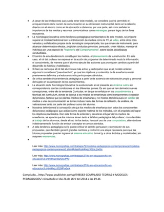  A pesar de las limitaciones que pueda tener este modelo, se considera que ha permitido el
enriquecimiento de la noción de comunicación en su dimensión instrumental, tanto en la relación
directa con el alumno como en la educación a distancia, por una parte, así como señalar la
importancia de los medios y recursos comunicativos como estrategias para el logro de los fines
educativos.
 La Tecnología Educativa como tendencia pedagógica representativa de este modelo, se propone
superar el modelo tradicional con la introducción de medios como la TV, el video, entre otros más
variados y sofisticados propios de la tecnología computarizada, los que sirven de instrumento para
alcanzar determinados efectos, propiciar conductas previstas, persuadir, crear hábitos, manejar al
individuo por una especie de "Ingeniería del Comportamiento", sobre bases psicológicas
conductistas.
 El centro de esta tendencia lo constituyen los medios, el planeamiento de la instrucción. En este
caso, el rol del profesor se expresa en la acción de programar de determinado modo la información,
el conocimiento, de manera que el alumno ejecute las acciones que provoquen cambios a partir del
desarrollo de hábitos y habilidades.
 Si bien es cierto que el rol del alumno es más activo y participativo que en el modelo anterior,
algunos lo consideran "pseudoactivo", ya que los objetivos y contenidos de la enseñanza están
previamente definidos y el educando sólo participa ejecutándolos.
 Se critica también esta tendencia pedagógica a partir de la ausencia de elaboración propia y personal
del sujeto en la asimilación de los conocimientos.
 La situación de la Tecnología Educativa ha evolucionado en el presente en América Latina en
correspondencia con las condiciones en los diferentes países. Es así que se han derivado nuevas
concepciones, entre ella la tendencia Curricular, en la que se enfatiza en los procedimientos y
técnicas del currículum, donde se coloca a los medios de enseñanza como componentes o eslabón
del proceso. Nótese que se plantea medios de enseñanza y no medios técnicos pues en calidad de
medios o vías de comunicación se toman incluso hasta las formas de reflexión, de análisis, de
valoraciones tanto por parte del profesor como del alumno.
 Nosotros defendemos la concepción de que los medios de enseñanza son todos los componentes
del proceso pedagógico que actúan como soporte material de los métodos, con el propósito de lograr
los objetivos planteados. Con esta forma de entender y de ubicar el lugar de los medios de
enseñanza, se aprecia que los mismos sirven tanto a la labor pedagógica del profesor, como también
al trabajo de los alumnos; desde el uso de los textos, hasta el uso de una computadora, alternándose
indistintamente la función de emisor y receptor en ambos sentidos.
 A esta tendencia pedagógica se le puede criticar el sentido persuasor y reproductor de sus
propuestas, pero también generó grandes cambios y conformó una etapa necesaria para que las
futuras propuestas puedan ingresar al sistema educativo formal (y a otros ámbitos y modalidades) sin
mayores resistencias.

Leer más: http://www.monografias.com/trabajos72/modelos-pedagogicos-contemporaneos/modelos-
pedagogicos-contemporaneos2.shtml#clasificab#ixzz302aL2wGq
Leer más: http://www.monografias.com/trabajos37/tic-en-educacion/tic-en-
educacion3.shtml#ixzz302OevlPM
Leer más: http://www.monografias.com/trabajos37/tic-en-educacion/tic-en-
educacion3.shtml#ixzz302MFw0eX
Compilado….http://www.youblisher.com/p/598583-COMPILADO-TEORIAS-Y-MODELOS-
PEDAGOGICOS/ consultado el dia 26,de abril del 2014 a las 19.46
 