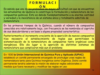 FORMULACIÓN Es sabido que uno de los problemas de mayor dificultad con que se encuentran los estudiantes de Química lo constituye la formulación y nomenclatura de los compuestos químicos. Esto es debido fundamentalmente a su enorme cantidad y variedad y la inexistencia de un sistema único y totalmente admitido de nomenclatura En los primeros tiempos de la Química, cuando el número de compuestos conocidos era relativamente bajo, con frecuencia se les nombraba al capricho de sus descubridores y en base a alguna propiedad característica Posteriormente el incremento creciente de la aparición de nuevos compuestos hizo necesario el establecimiento de reglas que permitiesen la sistematización de la nomenclatura de compuestos tanto orgánicos como inorgánicos. Ello dio lugar a la aparición de distintos sistemas de nomenclatura que complicaron más aun el problema En 1930  la Unión Internacional de Química Pura y Aplicada (IUPAC)  estableció un comité permanente encargado de promulgar unas reglas de nomenclatura tanto para Química Inorgánica como Orgánica. Dicho comité permanente tendría además la misión de elaborar reglas adicionales a medida que fuera necesario y modificar las reglas en uso  