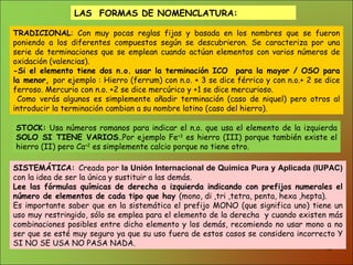 LAS  FORMAS DE NOMENCLATURA: TRADICIONAL : Con muy pocas reglas fijas y basada en los nombres que se fueron poniendo a los diferentes compuestos según se descubrieron. Se caracteriza por una serie de terminaciones que se emplean cuando actúan elementos con varios números de oxidación (valencias). -Si el elemento tiene dos n.o. usar la terminación ICO  para la mayor / OSO para la menor,  por ejemplo : Hierro (ferrum) con n.o. + 3 se dice férrico y con n.o.+ 2 se dice ferroso. Mercurio con n.o. +2 se dice mercúrico y +1 se dice mercurioso. Como verás algunos es simplemente añadir terminación (caso de niquel) pero otros al introducir la terminación cambian a su nombre latino (caso del hierro).  STOCK:  Usa números romanos para indicar el n.o. que usa el elemento de la izquierda  SOLO SI TIENE VARIOS . . Por ejemplo Fe +3  es hierro (III) porque también existe el hierro (II) pero Ca +2  es simplemente calcio porque no tiene otro. SISTEMÁTICA:  Creada por  la Unión Internacional de Química Pura y Aplicada (IUPAC)   con la idea de ser la única y sustituir a las demás. Lee las fórmulas químicas de derecha a izquierda indicando con prefijos numerales el número de elementos de cada tipo que hay  (mono, di ,tri ,tetra, penta, hexa ,hepta). Es importante saber que en la sistemática el prefijo MONO (que significa uno) tiene un uso muy restringido, sólo se emplea para el elemento de la derecha  y cuando existen más combinaciones posibles entre dicho elemento y los demás, recomiendo no usar mono a no ser que se esté muy seguro ya que su uso fuera de estos casos se considera incorrecto Y SI NO SE USA NO PASA NADA. 
