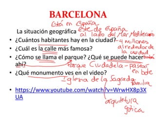 BARCELONA
La situación geográfica
• ¿Cuántos habitantes hay en la ciudad?
• ¿Cuál es la calle más famosa?
• ¿Cómo se llama el parque? ¿Qué se puede hacer
ahí?
• ¿Qué monumento ves en el video?
• https://www.youtube.com/watch?v=WrwHX8p3X
UA
 