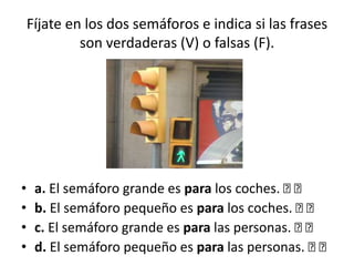 Fíjate en los dos semáforos e indica si las frases
son verdaderas (V) o falsas (F).
• a. El semáforo grande es para los coches. 􀂉 􀂉
• b. El semáforo pequeño es para los coches. 􀂉 􀂉
• c. El semáforo grande es para las personas. 􀂉 􀂉
• d. El semáforo pequeño es para las personas. 􀂉 􀂉
 