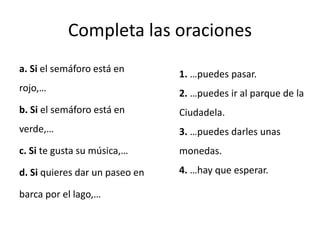 Completa las oraciones
a. Si el semáforo está en
rojo,…
b. Si el semáforo está en
verde,…
c. Si te gusta su música,…
d. Si quieres dar un paseo en
barca por el lago,…
1. …puedes pasar.
2. …puedes ir al parque de la
Ciudadela.
3. …puedes darles unas
monedas.
4. …hay que esperar.
 