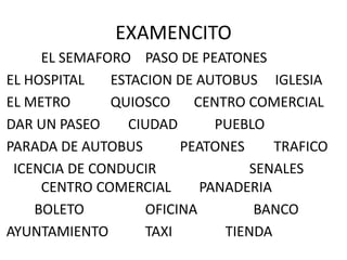 EXAMENCITO
EL SEMAFORO PASO DE PEATONES
EL HOSPITAL ESTACION DE AUTOBUS IGLESIA
EL METRO QUIOSCO CENTRO COMERCIAL
DAR UN PASEO CIUDAD PUEBLO
PARADA DE AUTOBUS PEATONES TRAFICO
ICENCIA DE CONDUCIR SENALES
CENTRO COMERCIAL PANADERIA
BOLETO OFICINA BANCO
AYUNTAMIENTO TAXI TIENDA
 