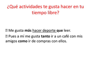 ¿Qué actividades te gusta hacer en tu
tiempo libre?
􀂉 Me gusta más hacer deporte que leer.
􀂉 Pues a mí me gusta tanto ir a un café con mis
amigos como ir de compras con ellos.
 