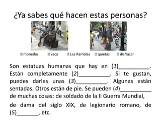¿Ya sabes qué hacen estas personas?
Son estatuas humanas que hay en (1)__________.
Están completamente (2)__________. Si te gustan,
puedes darles unas (3)__________. Algunas están
sentadas. Otros están de pie. Se pueden (4)__________
de muchas cosas: de soldado de la II Guerra Mundial,
de dama del siglo XIX, de legionario romano, de
(5)_______, etc.
􀂉 monedas 􀂉 vaca 􀂉 Las Ramblas 􀂉 quietas 􀂉 disfrazar
 