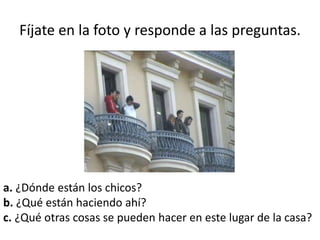Fíjate en la foto y responde a las preguntas.
a. ¿Dónde están los chicos?
b. ¿Qué están haciendo ahí?
c. ¿Qué otras cosas se pueden hacer en este lugar de la casa?
 