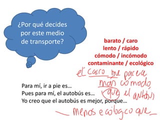 ¿Por qué decides
por este medio
de transporte?
Para mí, ir a pie es…
Pues para mí, el autobús es…
Yo creo que el autobús es mejor, porque…
barato / caro
lento / rápido
cómodo / incómodo
contaminante / ecológico
 