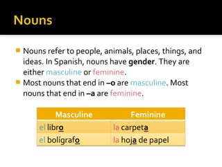  Nouns refer to people, animals, places, things, and
ideas. In Spanish, nouns have gender. They are
either masculine or feminine.
 Most nouns that end in –o are masculine. Most
nouns that end in –a are feminine.
 