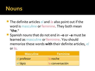  The definite articles el and la also point out if the
word is masculine or feminine. They both mean
“the.”
 Spanish nouns that do not end in –o or –a must be
learned as masculine or feminine. You should
memorize these words with their definite articles, el
or la.
 