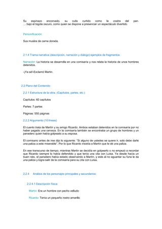 Su    espinazo     encorvado,    su    cutis   curtido   como     la    costra     del      pan.
 … bajo el bigote oscuro, como quien se dispone a presenciar un espectáculo divertido.


 Personificación:

 Sus muslos de carne dorada.




 2.1.4 Trama narrativa (descripción, narración y diálogo) ejemplos de fragmentos

 Narración: La historia se desarrolla en una comisaría y nos relata la historia de unos hombres
 detenidos.

 -¡Ya sé!-Exclamó Martin.




2.2 Plano del Contenido

 2.2.1 Estructura de la obra. (Capítulos, partes, etc.)

 Capítulos: 60 capítulos

 Partes: 7 partes

 Páginas: 550 páginas

 2.2.2 Argumento (10 líneas)

 El cuento trata de Martín y su amigo Ricardo. Ambos estaban detenidos en la comisaría por no
 haber pagado una cerveza. En la comisaría también se encontraba un grupo de hombres y un
 panadero quien había golpeado a su esposa.

 El comisario antes de irse dijo lo siguiente: “Si alguno de ustedes se quiere ir, solo debe darle
 una paliza a este miserable”. Por lo que Ricardo insistía a Martín que le dé una paliza.

 En ese transcurso de tiempo, mientras Martin se decidía en golpearlo o no empezó a recordar
 que Ricardo siempre lo había defendido y que tenía una cita con Luisa. Ya desde hacía un
 buen rato, el panadero había estado observando a Martín, y este al no aguantar su furia le da
 una paliza y logra salir de la comisaría para su cita con Luisa.




 2.2.4   Análisis de los personajes principales y secundarios:


    2.2.4.1 Descripción física

      Martín: Era un hombre con pecho velludo

      Ricardo: Tenía un pequeño rostro amarillo
 