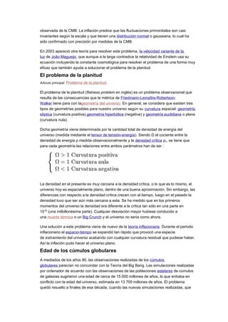 observada de la CMB. La inflación predice que las fluctuaciones primordiales son casi
invariantes según la escala y que tienen una distribución normal o gaussiana, lo cual ha
sido confirmado con precisión por medidas de la CMB.
En 2003 apareció otra teoría para resolver este problema, la velocidad variante de la
luz de João Magueijo, que aunque a la larga contradice la relatividad de Einstein usa su
ecuación incluyendo la constante cosmológica para resolver el problema de una forma muy
eficaz que también ayuda a solucionar el problema de la planitud.
El problema de la planitud
Artículo principal: Problema de la planitud.
El problema de la planitud (flatness problem en inglés) es un problema observacional que
resulta de las consecuencias que la métrica de Friedmann-Lemaître-Robertson-
Walker tiene para con lageometría del universo. En general, se considera que existen tres
tipos de geometrías posibles para nuestro universo según su curvatura espacial: geometría
elíptica (curvatura positiva),geometría hiperbólica (negativa) y geometría euclidiana o plana
(curvatura nula).
Dicha geometría viene determinada por la cantidad total de densidad de energía del
universo (medida mediante el tensor de tensión-energía). Siendo Ω el cociente entre la
densidad de energía ρ medida observacionalmente y la densidad crítica ρc, se tiene que
para cada geometría las relaciones entre ambos parámetros han de ser :
La densidad en el presente es muy cercana a la densidad crítica, o lo que es lo mismo, el
universo hoy es espacialmente plano, dentro de una buena aproximación. Sin embargo, las
diferencias con respecto a la densidad crítica crecen con el tiempo, luego en el pasado la
densidad tuvo que ser aún más cercana a esta. Se ha medido que en los primeros
momentos del universo la densidad era diferente a la crítica tan sólo en una parte en
1015
(una milbillonésima parte). Cualquier desviación mayor hubiese conducido a
una muerte térmica o un Big Crunch y el universo no sería como ahora.
Una solución a este problema viene de nuevo de la teoría inflacionaria. Durante el periodo
inflacionario el espacio-tiempo se expandió tan rápido que provocó una especie
de estiramiento del universo acabando con cualquier curvatura residual que pudiese haber.
Así la inflación pudo hacer al universo plano.
Edad de los cúmulos globulares
A mediados de los años 90, las observaciones realizadas de los cúmulos
globulares parecían no concondar con la Teoría del Big Bang. Las simulaciones realizadas
por ordenador de acuerdo con las observaciones de las poblaciones estelares de cúmulos
de galaxias sugirieron una edad de cerca de 15.000 millones de años, lo que entraba en
conflicto con la edad del universo, estimada en 13.700 millones de años. El problema
quedó resuelto a finales de esa década, cuando las nuevas simulaciones realizadas, que
 