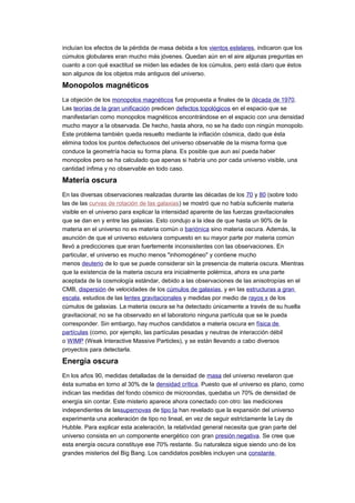 incluían los efectos de la pérdida de masa debida a los vientos estelares, indicaron que los
cúmulos globulares eran mucho más jóvenes. Quedan aún en el aire algunas preguntas en
cuanto a con qué exactitud se miden las edades de los cúmulos, pero está claro que éstos
son algunos de los objetos más antiguos del universo.
Monopolos magnéticos
La objeción de los monopolos magnéticos fue propuesta a finales de la década de 1970.
Las teorías de la gran unificación predicen defectos topológicos en el espacio que se
manifestarían como monopolos magnéticos encontrándose en el espacio con una densidad
mucho mayor a la observada. De hecho, hasta ahora, no se ha dado con ningún monopolo.
Este problema también queda resuelto mediante la inflación cósmica, dado que ésta
elimina todos los puntos defectuosos del universo observable de la misma forma que
conduce la geometría hacia su forma plana. Es posible que aun así pueda haber
monopolos pero se ha calculado que apenas si habría uno por cada universo visible, una
cantidad ínfima y no observable en todo caso.
Materia oscura
En las diversas observaciones realizadas durante las décadas de los 70 y 80 (sobre todo
las de las curvas de rotación de las galaxias) se mostró que no había suficiente materia
visible en el universo para explicar la intensidad aparente de las fuerzas gravitacionales
que se dan en y entre las galaxias. Esto condujo a la idea de que hasta un 90% de la
materia en el universo no es materia común o bariónica sino materia oscura. Además, la
asunción de que el universo estuviera compuesto en su mayor parte por materia común
llevó a predicciones que eran fuertemente inconsistentes con las observaciones. En
particular, el universo es mucho menos "inhomogéneo" y contiene mucho
menos deuterio de lo que se puede considerar sin la presencia de materia oscura. Mientras
que la existencia de la materia oscura era inicialmente polémica, ahora es una parte
aceptada de la cosmología estándar, debido a las observaciones de las anisotropías en el
CMB, dispersión de velocidades de los cúmulos de galaxias, y en las estructuras a gran
escala, estudios de las lentes gravitacionales y medidas por medio de rayos x de los
cúmulos de galaxias. La materia oscura se ha detectado únicamente a través de su huella
gravitacional; no se ha observado en el laboratorio ninguna partícula que se le pueda
corresponder. Sin embargo, hay muchos candidatos a materia oscura en física de
partículas (como, por ejemplo, las partículas pesadas y neutras de interacción débil
o WIMP (Weak Interactive Massive Particles), y se están llevando a cabo diversos
proyectos para detectarla.
Energía oscura
En los años 90, medidas detalladas de la densidad de masa del universo revelaron que
ésta sumaba en torno al 30% de la densidad crítica. Puesto que el universo es plano, como
indican las medidas del fondo cósmico de microondas, quedaba un 70% de densidad de
energía sin contar. Este misterio aparece ahora conectado con otro: las mediciones
independientes de lassupernovas de tipo Ia han revelado que la expansión del universo
experimenta una aceleración de tipo no lineal, en vez de seguir estrictamente la Ley de
Hubble. Para explicar esta aceleración, la relatividad general necesita que gran parte del
universo consista en un componente energético con gran presión negativa. Se cree que
esta energía oscura constituye ese 70% restante. Su naturaleza sigue siendo uno de los
grandes misterios del Big Bang. Los candidatos posibles incluyen una constante
 