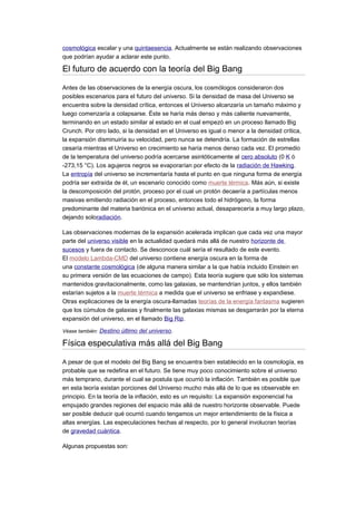 cosmológica escalar y una quintaesencia. Actualmente se están realizando observaciones
que podrían ayudar a aclarar este punto.
El futuro de acuerdo con la teoría del Big Bang
Antes de las observaciones de la energía oscura, los cosmólogos consideraron dos
posibles escenarios para el futuro del universo. Si la densidad de masa del Universo se
encuentra sobre la densidad crítica, entonces el Universo alcanzaría un tamaño máximo y
luego comenzaría a colapsarse. Éste se haría más denso y más caliente nuevamente,
terminando en un estado similar al estado en el cual empezó en un proceso llamado Big
Crunch. Por otro lado, si la densidad en el Universo es igual o menor a la densidad crítica,
la expansión disminuiría su velocidad, pero nunca se detendría. La formación de estrellas
cesaría mientras el Universo en crecimiento se haría menos denso cada vez. El promedio
de la temperatura del universo podría acercarse asintóticamente al cero absoluto (0 K ó
-273,15 °C). Los agujeros negros se evaporarían por efecto de la radiación de Hawking.
La entropía del universo se incrementaría hasta el punto en que ninguna forma de energía
podría ser extraída de él, un escenario conocido como muerte térmica. Más aún, si existe
la descomposición del protón, proceso por el cual un protón decaería a partículas menos
masivas emitiendo radiación en el proceso, entonces todo el hidrógeno, la forma
predominante del materia bariónica en el universo actual, desaparecería a muy largo plazo,
dejando soloradiación.
Las observaciones modernas de la expansión acelerada implican que cada vez una mayor
parte del universo visible en la actualidad quedará más allá de nuestro horizonte de
sucesos y fuera de contacto. Se desconoce cuál sería el resultado de este evento.
El modelo Lambda-CMD del universo contiene energía oscura en la forma de
una constante cosmológica (de alguna manera similar a la que había incluido Einstein en
su primera versión de las ecuaciones de campo). Esta teoría sugiere que sólo los sistemas
mantenidos gravitacionalmente, como las galaxias, se mantendrían juntos, y ellos también
estarían sujetos a la muerte térmica a medida que el universo se enfriase y expandiese.
Otras explicaciones de la energía oscura-llamadas teorías de la energía fantasma sugieren
que los cúmulos de galaxias y finalmente las galaxias mismas se desgarrarán por la eterna
expansión del universo, en el llamado Big Rip.
Véase también: Destino último del universo.
Física especulativa más allá del Big Bang
A pesar de que el modelo del Big Bang se encuentra bien establecido en la cosmología, es
probable que se redefina en el futuro. Se tiene muy poco conocimiento sobre el universo
más temprano, durante el cual se postula que ocurrió la inflación. También es posible que
en esta teoría existan porciones del Universo mucho más allá de lo que es observable en
principio. En la teoría de la inflación, esto es un requisito: La expansión exponencial ha
empujado grandes regiones del espacio más allá de nuestro horizonte observable. Puede
ser posible deducir qué ocurrió cuando tengamos un mejor entendimiento de la física a
altas energías. Las especulaciones hechas al respecto, por lo general involucran teorías
de gravedad cuántica.
Algunas propuestas son:
 