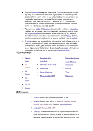 • Algunos musulmanes modernos creen que el Corán hace un paralelo con el
Big Bang en su relato sobre la creación: «¿No ven los no creyentes que los
cielos y la Tierra fueron unidos en una sola unidad de creación, antes de que
nosotros los separásemos a la fuerza? Hemos creado todos los seres
vivientes a partir del agua» (capítulo 21, versículo 30). El Corán también
parece describir un universo en expansión: «Hemos construido el cielo con
poder, y lo estamos expandiendo» (52.47).
• Algunas ramas teístas del hinduismo, tales como las tradiciones vishnuistas,
conciben una teoría de la creación con ejemplos narrados en el tercer canto
del Bhagavata Purana(principalmente, en los capítulos 10 y 26), donde se
describe un estado primordial se expande mientras el Gran Vishnú observa,
transformándose en el estado activo de la suma total de la materia (prakriti).
• El budismo posee una concepción del universo en el cual no hay un evento de
creación. Sin embargo, no parece ser que la teoría del Big Bang entrara en
conflicto con la misma, ya que existen formas de obtener un universo eterno
según el paradigma. Cierto número de populares filósofos Zen estuvieron muy
interesados, en particular, por el concepto del universo oscilante.
Véase también
• Agujero
blanco
• Big
Bounce
• Big
Crunch
• Big
Freeze
• Big Rip
• Cosmos
• Cronología de la
cosmología
• Cronología del Big Bang
• Cosmología
• Forma del universo
• Modelo Lambda-CDM
• Singularidad desnuda
• Teoría del estado
estacionario
• Universo
• Ylem
• Flujo oscuro
Referencias
1. Jump up↑ Michio Kaku, El Universo de Einstein, p. 109.
2. Jump up↑ Eduardo Riaza (2010). La historia del comienzo. Georges
Lemaître, padre del Big Bang. Encuentro. ISBN 9788499200286.
3. Jump up↑ R. Penrose, 1996, p.309
4. Jump up↑ La conexión del versículo 4 del capítulo 34 del libro de Isaías
con el Big Crunch es, por lo menos, dudosa. De la lectura del capítulo se
desprende que está hablando de la destrucción definitiva de Edom. En la
 