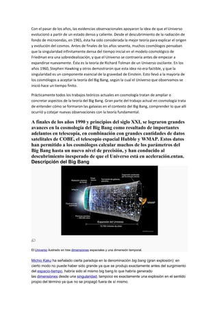 Con el pasar de los años, las evidencias observacionales apoyaron la idea de que el Universo
evolucionó a partir de un estado denso y caliente. Desde el descubrimiento de la radiación de
fondo de microondas, en 1965, ésta ha sido considerada la mejor teoría para explicar el origen
y evolución del cosmos. Antes de finales de los años sesenta, muchos cosmólogos pensaban
que la singularidad infinitamente densa del tiempo inicial en el modelo cosmológico de
Friedman era una sobreidealización, y que el Universo se contraería antes de empezar a
expandirse nuevamente. Ésta es la teoría de Richard Tolman de un Universo oscilante. En los
años 1960, Stephen Hawking y otros demostraron que esta idea no era factible, y que la
singularidad es un componente esencial de la gravedad de Einstein. Esto llevó a la mayoría de
los cosmólogos a aceptar la teoría del Big Bang, según la cual el Universo que observamos se
inició hace un tiempo finito.
Prácticamente todos los trabajos teóricos actuales en cosmología tratan de ampliar o
concretar aspectos de la teoría del Big Bang. Gran parte del trabajo actual en cosmología trata
de entender cómo se formaron las galaxias en el contexto del Big Bang, comprender lo que allí
ocurrió y cotejar nuevas observaciones con la teoría fundamental.
A finales de los años 1990 y principios del siglo XXI, se lograron grandes
avances en la cosmología del Big Bang como resultado de importantes
adelantos en telescopía, en combinación con grandes cantidades de datos
satelitales de COBE, el telescopio espacial Hubble y WMAP. Estos datos
han permitido a los cosmólogos calcular muchos de los parámetros del
Big Bang hasta un nuevo nivel de precisión, y han conducido al
descubrimiento inesperado de que el Universo está en aceleración.entan.
Descripción del Big Bang
El Universo ilustrado en tres dimensiones espaciales y una dimensión temporal.
Michio Kaku ha señalado cierta paradoja en la denominación big bang (gran explosión): en
cierto modo no puede haber sido grande ya que se produjo exactamente antes del surgimiento
del espacio-tiempo, habría sido el mismo big bang lo que habría generado
las dimensiones desde una singularidad; tampoco es exactamente una explosión en el sentido
propio del término ya que no se propagó fuera de sí mismo.
 