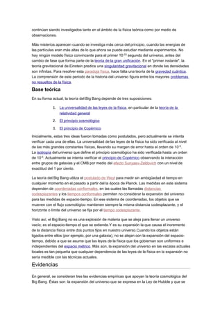 continúan siendo investigados tanto en el ámbito de la física teórica como por medio de
observaciones.
Más misterios aparecen cuando se investiga más cerca del principio, cuando las energías de
las partículas eran más altas de lo que ahora se puede estudiar mediante experimentos. No
hay ningún modelo físico convincente para el primer 10-33
segundo del universo, antes del
cambio de fase que forma parte de la teoría de la gran unificación. En el "primer instante", la
teoría gravitacional de Einstein predice una singularidad gravitacional en donde las densidades
son infinitas. Para resolver esta paradoja física, hace falta una teoría de la gravedad cuántica.
La comprensión de este período de la historia del universo figura entre los mayores problemas
no resueltos de la física.
Base teórica
En su forma actual, la teoría del Big Bang depende de tres suposiciones:
1. La universalidad de las leyes de la física, en particular de la teoría de la
relatividad general
2. El principio cosmológico
3. El principio de Copérnico
Inicialmente, estas tres ideas fueron tomadas como postulados, pero actualmente se intenta
verificar cada una de ellas. La universalidad de las leyes de la física ha sido verificada al nivel
de las más grandes constantes físicas, llevando su margen de error hasta el orden de 10-5
.
La isotropía del universo que define el principio cosmológico ha sido verificada hasta un orden
de 10-5
. Actualmente se intenta verificar el principio de Copérnico observando la interacción
entre grupos de galaxias y el CMB por medio del efecto Sunyaev-Zeldovich con un nivel de
exactitud del 1 por ciento.
La teoría del Big Bang utiliza el postulado de Weyl para medir sin ambigüedad el tiempo en
cualquier momento en el pasado a partir del la época de Planck. Las medidas en este sistema
dependen de coordenadas conformales, en las cuales las llamadas distancias
codesplazantes y los tiempos conformales permiten no considerar la expansión del universo
para las medidas de espacio-tiempo. En ese sistema de coordenadas, los objetos que se
mueven con el flujo cosmológico mantienen siempre la misma distancia codesplazante, y el
horizonte o límite del universo se fija por el tiempo codesplazante.
Visto así, el Big Bang no es una explosión de materia que se aleja para llenar un universo
vacío; es el espacio-tiempo el que se extiende.Y es su expansión la que causa el incremento
de la distancia física entre dos puntos fijos en nuestro universo.Cuando los objetos están
ligados entre ellos (por ejemplo, por una galaxia), no se alejan con la expansión del espacio-
tiempo, debido a que se asume que las leyes de la física que los gobiernan son uniformes e
independientes del espacio métrico. Más aún, la expansión del universo en las escalas actuales
locales es tan pequeña que cualquier dependencia de las leyes de la física en la expansión no
sería medible con las técnicas actuales.
Evidencias
En general, se consideran tres las evidencias empíricas que apoyan la teoría cosmológica del
Big Bang. Éstas son: la expansión del universo que se expresa en la Ley de Hubble y que se
 