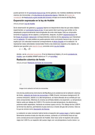 puede apreciar en el corrimiento hacia el rojo de las galaxias, las medidas detalladas del fondo
cósmico de microondas, y la abundancia de elementos ligeros. Además, la función de
correlación de laestructura a gran escala del Universo encaja con la teoría del Big Bang.
Expansión expresada en la ley de Hubble
Artículo principal: Ley de Hubble.
De la observación de galaxias y quasares lejanos se desprende la idea de que estos objetos
experimentan un corrimiento hacia el rojo, lo que quiere decir que la luz que emiten se ha
desplazado proporcionalmente hacia longitudes de onda más largas. Esto se comprueba
tomando el espectro de los objetos y comparando, después, el patrón espectroscópico de
las líneas de emisión oabsorción correspondientes a átomos de los elementos que interactúan
con la radiación. En este análisis se puede apreciar cierto corrimiento hacia el rojo, lo que se
explica por una velocidad recesional correspondiente al efecto Doppler en la radiación. Al
representar estas velocidades recesionales frente a las distancias respecto a los objetos, se
observa que guardan una relación lineal, conocida como Ley de Hubble:
donde v es la velocidad recesional, D es la distancia al objeto y H0 es la constante de
Hubble, que el satélite WMAP estimó en 71 ± 4 km/s/Mpc.
Radiación cósmica de fondo
Artículo principal: Radiación de fondo de microondas.
Imagen de la radiación de fondo de microondas.
Una de las predicciones de la teoría del Big Bang es la existencia de la radiación cósmica
de fondo, radiación de fondo de microondas o CMB (Cosmic microwave background). El
universo temprano, debido a su alta temperatura, se habría llenado de luz emitida por sus
otros componentes. Mientras el universo se enfriaba debido a la expansión, su temperatura
habría caído por debajo de 3.000 K. Por encima de esta temperatura, los electrones y
protones están separados, haciendo el universo opaco a la luz. Por debajo de los 3.000 K
se forman los átomos, permitiendo el paso de la luz a través del gas del universo. Esto es
lo que se conoce como disociación de fotones.
La radiación en este momento habría tenido el espectro del cuerpo negro y habría viajado
libremente durante el resto de vida del universo, sufriendo un corrimiento hacia el rojo
como consecuencia de la expansión de Hubble. Esto hace variar el espectro del cuerpo
negro de 3.345 K a un espectro del cuerpo negro con una temperatura mucho menor. La
 