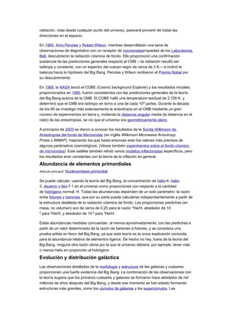 radiación, vista desde cualquier punto del universo, parecerá provenir de todas las
direcciones en el espacio.
En 1965, Arno Penzias y Robert Wilson, mientras desarrollaban una serie de
observaciones de diagnóstico con un receptor de microondaspropiedad de los Laboratorios
Bell, descubrieron la radiación cósmica de fondo. Ello proporcionó una confirmación
sustancial de las predicciones generales respecto al CMB —la radiación resultó ser
isótropa y constante, con un espectro del cuerpo negro de cerca de 3 K— e inclinó la
balanza hacia la hipótesis del Big Bang. Penzias y Wilson recibieron el Premio Nobel por
su descubrimiento.
En 1989, la NASA lanzó el COBE (Cosmic background Explorer) y los resultados iniciales,
proporcionados en 1990, fueron consistentes con las predicciones generales de la teoría
del Big Bang acerca de la CMB. El COBE halló una temperatura residual de 2.726 K, y
determinó que el CMB era isótropo en torno a una de cada 105
partes. Durante la década
de los 90 se investigó más extensamente la anisotropía en el CMB mediante un gran
número de experimentos en tierra y, midiendo la distancia angular media (la distancia en el
cielo) de las anisotropías, se vio que el universo era geométricamente plano.
A principios de 2003 se dieron a conocer los resultados de la Sonda Wilkinson de
Anisotropías del fondo de Microondas (en inglés Wilkinson Microwave Anisotropy
Probe o WMAP), mejorando los que hasta entonces eran los valores más precisos de
algunos parámetros cosmológicos. (Véase también experimentos sobre el fondo cósmico
de microondas). Este satélite también refutó varios modelos inflacionistas específicos, pero
los resultados eran constantes con la teoría de la inflación en general.
Abundancia de elementos primordiales
Artículo principal: Nucleosíntesis primordial.
Se puede calcular, usando la teoría del Big Bang, la concentración de helio-4, helio-
3, deuterio y litio-7.1 en el universo como proporciones con respecto a la cantidad
de hidrógeno normal, H. Todas las abundancias dependen de un solo parámetro: la razón
entre fotones y bariones, que por su parte puede calcularse independientemente a partir de
la estructura detallada de la radiación cósmica de fondo. Las proporciones predichas (en
masa, no volumen) son de cerca de 0,25 para la razón 4
He/H, alrededor de 10-
3
para 2
He/H, y alrededor de 10-4
para 3
He/H.
Estas abundancias medidas concuerdan, al menos aproximadamente, con las predichas a
partir de un valor determinado de la razón de bariones a fotones, y se considera una
prueba sólida en favor del Big Bang, ya que esta teoría es la única explicación conocida
para la abundancia relativa de elementos ligeros. De hecho no hay, fuera de la teoría del
Big Bang, ninguna otra razón obvia por la que el universo debiera, por ejemplo, tener más
o menos helio en proporción al hidrógeno.
Evolución y distribución galáctica
Las observaciones detalladas de la morfología y estructura de las galaxias y cuásares
proporcionan una fuerte evidencia del Big Bang. La combinación de las observaciones con
la teoría sugiere que los primeros cuásares y galaxias se formaron hace alrededor de mil
millones de años después del Big Bang, y desde ese momento se han estado formando
estructuras más grandes, como los cúmulos de galaxias y los supercúmulos. Las
 