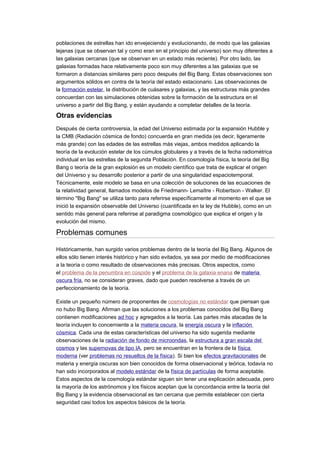 poblaciones de estrellas han ido envejeciendo y evolucionando, de modo que las galaxias
lejanas (que se observan tal y como eran en el principio del universo) son muy diferentes a
las galaxias cercanas (que se observan en un estado más reciente). Por otro lado, las
galaxias formadas hace relativamente poco son muy diferentes a las galaxias que se
formaron a distancias similares pero poco después del Big Bang. Estas observaciones son
argumentos sólidos en contra de la teoría del estado estacionario. Las observaciones de
la formación estelar, la distribución de cuásares y galaxias, y las estructuras más grandes
concuerdan con las simulaciones obtenidas sobre la formación de la estructura en el
universo a partir del Big Bang, y están ayudando a completar detalles de la teoría.
Otras evidencias
Después de cierta controversia, la edad del Universo estimada por la expansión Hubble y
la CMB (Radiación cósmica de fondo) concuerda en gran medida (es decir, ligeramente
más grande) con las edades de las estrellas más viejas, ambos medidos aplicando la
teoría de la evolución estelar de los cúmulos globulares y a través de la fecha radiométrica
individual en las estrellas de la segunda Población. En cosmología física, la teoría del Big
Bang o teoría de la gran explosión es un modelo científico que trata de explicar el origen
del Universo y su desarrollo posterior a partir de una singularidad espaciotemporal.
Técnicamente, este modelo se basa en una colección de soluciones de las ecuaciones de
la relatividad general, llamados modelos de Friedmann- Lemaître - Robertson - Walker. El
término "Big Bang" se utiliza tanto para referirse específicamente al momento en el que se
inició la expansión observable del Universo (cuantificada en la ley de Hubble), como en un
sentido más general para referirse al paradigma cosmológico que explica el origen y la
evolución del mismo.
Problemas comunes
Históricamente, han surgido varios problemas dentro de la teoría del Big Bang. Algunos de
ellos sólo tienen interés histórico y han sido evitados, ya sea por medio de modificaciones
a la teoría o como resultado de observaciones más precisas. Otros aspectos, como
el problema de la penumbra en cúspide y el problema de la galaxia enana de materia
oscura fría, no se consideran graves, dado que pueden resolverse a través de un
perfeccionamiento de la teoría.
Existe un pequeño número de proponentes de cosmologías no estándar que piensan que
no hubo Big Bang. Afirman que las soluciones a los problemas conocidos del Big Bang
contienen modificaciones ad hoc y agregados a la teoría. Las partes más atacadas de la
teoría incluyen lo concerniente a la materia oscura, la energía oscura y la inflación
cósmica. Cada una de estas características del universo ha sido sugerida mediante
observaciones de la radiación de fondo de microondas, la estructura a gran escala del
cosmos y las supernovas de tipo IA, pero se encuentran en la frontera de la física
moderna (ver problemas no resueltos de la física). Si bien los efectos gravitacionales de
materia y energía oscuras son bien conocidos de forma observacional y teórica, todavía no
han sido incorporados al modelo estándar de la física de partículas de forma aceptable.
Estos aspectos de la cosmología estándar siguen sin tener una explicación adecuada, pero
la mayoría de los astrónomos y los físicos aceptan que la concordancia entre la teoría del
Big Bang y la evidencia observacional es tan cercana que permite establecer con cierta
seguridad casi todos los aspectos básicos de la teoría.
 