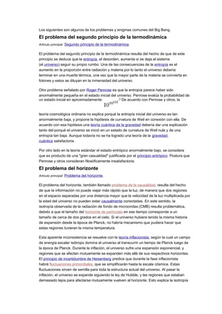 Los siguientes son algunos de los problemas y enigmas comunes del Big Bang.
El problema del segundo principio de la termodinámica
Artículo principal: Segundo principio de la termodinámica.
El problema del segundo principio de la termodinámica resulta del hecho de que de este
principio se deduce que la entropía, el desorden, aumenta si se deja al sistema
(el universo) seguir su propio rumbo. Una de las consecuencias de la entropía es el
aumento en la proporción entre radiación y materia por lo tanto el universo debería
terminar en una muerte térmica, una vez que la mayor parte de la materia se convierta en
fotones y estos se diluyan en la inmensidad del universo.
Otro problema señalado por Roger Penrose es que la entropía parece haber sido
anormalmente pequeña en el estado inicial del universo. Penrose evalúa la probabilidad de
un estado inicial en aproximadamente: .3
De acuerdo con Penrose y otros, la
teoría cosmológica ordinaria no explica porqué la entropía inicial del universo es tan
anormalmente baja, y propone la hipótesis de curvatura de Weil en conexión con ella. De
acuerdo con esa hipótesis una teoría cuántica de la gravedad debería dar una explicación
tanto del porqué el universo se inició en un estado de curvatura de Weil nula y de una
entropía tan baja. Aunque todavía no se ha logrado una teoría de la gravedad
cuántica satisfactoria.
Por otro lado en la teoría estándar el estado entrópico anormalmente bajo, se considera
que es producto de una "gran casualidad" justificada por el principio antrópico. Postura que
Penrose y otros consideran filosóficamente insatisfactoria.
El problema del horizonte
Artículo principal: Problema del horizonte.
El problema del horizonte, también llamado problema de la causalidad, resulta del hecho
de que la información no puede viajar más rápido que la luz, de manera que dos regiones
en el espacio separadas por una distancia mayor que la velocidad de la luz multiplicada por
la edad del universo no pueden estar causalmente conectadas. En este sentido, la
isotropía observada de la radiación de fondo de microondas (CMB) resulta problemática,
debido a que el tamaño del horizonte de partículas en ese tiempo corresponde a un
tamaño de cerca de dos grados en el cielo. Si el universo hubiera tenido la misma historia
de expansión desde la época de Planck, no habría mecanismo que pudiera hacer que
estas regiones tuvieran la misma temperatura.
Esta aparente inconsistencia se resuelve con la teoría inflacionista, según la cual un campo
de energía escalar isótropo domina el universo al transcurrir un tiempo de Planck luego de
la época de Planck. Durante la inflación, el universo sufre una expansión exponencial, y
regiones que se afectan mutuamente se expanden más allá de sus respectivos horizontes.
El principio de incertidumbre de Heisenberg predice que durante la fase inflacionista
habrá fluctuaciones primordiales, que se simplificarán hasta la escala cósmica. Estas
fluctuaciones sirven de semilla para toda la estructura actual del universo. Al pasar la
inflación, el universo se expande siguiendo la ley de Hubble, y las regiones que estaban
demasiado lejos para afectarse mutuamente vuelven al horizonte. Esto explica la isotropía
 