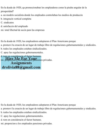 En la dcada de 1920, qu promocionaban los empleadores como la piedra angular de la
prosperidad?
a. un modelo socialista donde los empleados controlaban los medios de produccin
b. integracin vertical completa
C. sindicatos
d. satisfaccin del empleado
mi. total libertad de accin para las empresas
En la dcada de 1920, los empleadores adoptaron el Plan Americano porque
a. promovi la creacin de un lugar de trabajo libre de regulaciones gubernamentales y sindicales.
b. todos los empleados estaban sindicalizados.
C. apoy las regulaciones gubernamentales.
d. tom en consideracin el factor humano.
mi. proporcion a los empleados pensiones privadas.
En la dcada de 1920, los empleadores adoptaron el Plan Americano porque
a. promovi la creacin de un lugar de trabajo libre de regulaciones gubernamentales y sindicales.
b. todos los empleados estaban sindicalizados.
C. apoy las regulaciones gubernamentales.
d. tom en consideracin el factor humano.
mi. proporcion a los empleados pensiones privadas.
 