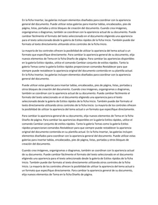 En la ficha Insertar, las galerías incluyen elementos diseñados para coordinar con la apariencia
general del documento. Puede utilizar estas galerías para insertar tablas, encabezados, pies de
página, listas, portadas y otros bloques de creación del documento. Cuando crea imágenes,
organigramas o diagramas, también se coordinan con la apariencia actual de su documento. Puede
cambiar fácilmente el formato del texto seleccionado en el documento eligiendo una apariencia
para el texto seleccionado desde la galería de Estilos rápidos de la ficha Inicio. También puede dar
formato al texto directamente utilizando otros controles de la ficha Inicio.
La mayoría de los controles ofrecen la posibilidad de utilizar la apariencia del tema actual o un
formato que especifique directamente. Para cambiar la apariencia general de su documento, elija
nuevos elementos de Tema en la ficha Diseño de página. Para cambiar las apariencias disponibles
en la galería Estilos rápidos, utilice el comando Cambiar conjunto de estilos rápidos. Tanto la
galería Temas como la galería Estilos rápidos proporcionan comandos Restablecer para que
siempre puede restablecer la apariencia original del documento contenida en su plantilla actual.
En la ficha Insertar, las galerías incluyen elementos diseñados para coordinar con la apariencia
general del documento.
Puede utilizar estas galerías para insertar tablas, encabezados, pies de página, listas, portadas y
otros bloques de creación del documento. Cuando crea imágenes, organigramas o diagramas,
también se coordinan con la apariencia actual de su documento. Puede cambiar fácilmente el
formato del texto seleccionado en el documento eligiendo una apariencia para el texto
seleccionado desde la galería de Estilos rápidos de la ficha Inicio. También puede dar formato al
texto directamente utilizando otros controles de la ficha Inicio. La mayoría de los controles ofrecen
la posibilidad de utilizar la apariencia del tema actual o un formato que especifique directamente.
Para cambiar la apariencia general de su documento, elija nuevos elementos de Tema en la ficha
Diseño de página. Para cambiar las apariencias disponibles en la galería Estilos rápidos, utilice el
comando Cambiar conjunto de estilos rápidos. Tanto la galería Temas como la galería Estilos
rápidos proporcionan comandos Restablecer para que siempre puede restablecer la apariencia
original del documento contenida en su plantilla actual. En la ficha Insertar, las galerías incluyen
elementos diseñados para coordinar con la apariencia general del documento. Puede utilizar estas
galerías para insertar tablas, encabezados, pies de página, listas, portadas y otros bloques de
creación del documento.
Cuando crea imágenes, organigramas o diagramas, también se coordinan con la apariencia actual
de su documento. Puede cambiar fácilmente el formato del texto seleccionado en el documento
eligiendo una apariencia para el texto seleccionado desde la galería de Estilos rápidos de la ficha
Inicio. También puede dar formato al texto directamente utilizando otros controles de la ficha
Inicio. La mayoría de los controles ofrecen la posibilidad de utilizar la apariencia del tema actual o
un formato que especifique directamente. Para cambiar la apariencia general de su documento,
elija nuevos elementos de Tema en la ficha Diseño de página.

 