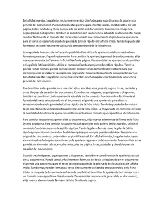 En la fichaInsertar,lasgaleríasincluyenelementosdiseñadosparacoordinarcon laapariencia
general del documento.Puedeutilizarestasgaleríasparainsertartablas,encabezados,piesde
página,listas,portadasyotros bloquesde creacióndel documento.Cuandocreaimágenes,
organigramaso diagramas,tambiénse coordinanconlaaparienciaactual de su documento.Puede
cambiarfácilmente el formatodel textoseleccionadoenel documentoeligiendounaapariencia
para el textoseleccionadodesde lagaleríade Estilosrápidosde lafichaInicio.Tambiénpuede dar
formatoal textodirectamenteutilizandootroscontrolesde lafichaInicio.
La mayoríade loscontrolesofrecenlaposibilidadde utilizarlaaparienciadel temaactual oun
formatoque especifique directamente.Paracambiarlaaparienciageneral de sudocumento,elija
nuevoselementosde Temaenlaficha Diseñode página.Paracambiarlas aparienciasdisponibles
enla galeríaEstilosrápidos,utilice el comandoCambiarconjuntode estilos rápidos.Tantola
galeríaTemas comola galería EstilosrápidosproporcionancomandosRestablecerparaque
siempre puede restablecerlaaparienciaoriginal del documentocontenidaensuplantillaactual.
En la fichaInsertar,lasgaleríasincluyenelementosdiseñadosparacoordinarcon laapariencia
general del documento.
Puede utilizarestasgaleríasparainsertartablas,encabezados,piesde página,listas,portadasy
otros bloquesde creacióndel documento.Cuandocreaimágenes,organigramasodiagramas,
tambiénse coordinanconla aparienciaactual de su documento.Puedecambiarfácilmenteel
formatodel textoseleccionadoenel documentoeligiendounaaparienciaparael texto
seleccionadodesde lagaleríade Estilosrápidosde lafichaInicio.Tambiénpuede darformatoal
textodirectamenteutilizandootroscontrolesde lafichaInicio.Lamayoría de loscontrolesofrecen
la posibilidadde utilizarlaaparienciadel temaactual ounformatoque especifique directamente.
Para cambiar laaparienciageneral de sudocumento,elijanuevoselementosde Temaenlaficha
Diseñode página.Paracambiar lasaparienciasdisponiblesenlagaleríaEstilosrápidos,utilice el
comandoCambiarconjuntode estilosrápidos.TantolagaleríaTemascomo la galeríaEstilos
rápidosproporcionancomandosRestablecerparaque siempre puede restablecerlaapariencia
original del documentocontenidaensuplantillaactual.EnlafichaInsertar,lasgaleríasincluyen
elementosdiseñadosparacoordinarconla aparienciageneral del documento.Puedeutilizarestas
galeríaspara insertartablas,encabezados,piesde página,listas,portadasyotrosbloquesde
creacióndel documento.
Cuandocrea imágenes,organigramasodiagramas,tambiénse coordinanconlaaparienciaactual
de su documento.Puede cambiarfácilmente el formatodel textoseleccionadoenel documento
eligiendounaaparienciaparael textoseleccionadodesde lagaleríade Estilosrápidosde laficha
Inicio.Tambiénpuededarformatoal textodirectamente utilizandootroscontrolesde laficha
Inicio.La mayoría de loscontrolesofrecenlaposibilidadde utilizarlaaparienciadel temaactual o
un formatoque especifiquedirectamente.Paracambiarlaaparienciageneral de sudocumento,
elijanuevoselementosde TemaenlafichaDiseñode página.
 