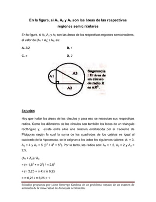 Solución propuesta por Jaime Restrepo Cardona de un problema tomado de un examen de 
admisión de la Universidad de Antioquia de Medellín. 
En la figura, si A1, A2 y A3 son las áreas de las respectivas regiones semicirculares 
En la figura, si A1, A2 y A3 son las áreas de las respectivas regiones semicirculares, el valor de (A1 + A2) / A3, es: 
A. 3/2 B. 1 
C. D. 2 
Solución 
Hay que hallar las áreas de los círculos y para eso se necesitan sus respectivos radios. Como los diámetros de los círculos son también los lados de un triángulo rectángulo y, existe entre ellos una relación establecida por el Teorema de Pitágoras según la cual la suma de los cuadrados de los catetos es igual al cuadrado de la hipotenusa, se le asignan a los lados los siguientes valores: A1 = 3, A2 = 4 y A3 = 5 (32 + 42 = 52). Por lo tanto, los radios son: A1 = 1,5, A2 = 2 y A3 = 2.5. 
(A1 + A2) / A3 
= (π 1,52 + π 22) / π 2,52 
= (π 2,25 + π 4) / π 6,25 
= π 6,25 / π 6,25 = 1 