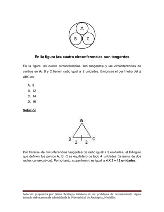 Solución propuesta por Jaime Restrepo Cardona de un problema de razonamiento lógico 
tomado del examen de admisión de la Universidad de Antioquia, Medellín. 
En la figura las cuatro circunferencias son tangentes 
En la figura las cuatro circunferencias son tangentes y las circunferencias de centros en A, B y C tienen radio igual a 2 unidades. Entonces el perímetro del ABC es: 
A. 8 
B. 12 
C. 14 
D. 16 
Solución 
Por tratarse de circunferencias tangentes de radio igual a 2 unidades, el triángulo que definen los puntos A, B, C es equilátero de lado 4 unidades (la suma de dos radios consecutivos). Por lo tanto, su perímetro es igual a 4 X 3 = 12 unidades. 