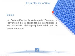 En la Flor de la Vida



Misión

La Promoción de la Autonomía Personal y
Prevención de la dependencia, atendiendo a
los aspectos físico-psíquico-social de la
persona mayor.
 