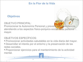 En la Flor de la Vida



  Objetivos

OBJETIVO PRINCIPAL:
Promocionar la Autonomía Personal y prevenir la Dependencia,
atendiendo a los aspectos físico-psíquico-social de la persona
mayor.

OBJETIVOS ESPECÍFICOS:
• Promocionar actividades saludables en la vida diaria del mayor.
• Desarrollar el interés por el entorno y la preservación de las
redes sociales.
• Proporcionar ejercicios para el mantenimiento de la actividad
mental.
 