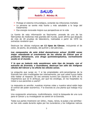 SALUD
                          Rodolfo J. Méndez M.


   – Protege el sistema inmunológico, evitando las infecciones mortales
   – La persona se siente más fuerte y más saludable a lo largo del
     tratamiento
   – Esa energía renovada mejora sus perspectivas en la vida

La fuente de esta información es fascinante: procede de uno de los
fabricantes de medicinas más grandes del mundo, quien afirma que después
de más de 20 pruebas de laboratorio, realizadas a partir de 1970 los
extractos revelaron que:

Destruye las células malignas en 12 tipos de Cáncer, incluyendo el de
colon, de pecho, de próstata, del pulmón y del páncreas…

Los compuestos de este árbol demostraron actuar 10,000 veces
mejor retardando el crecimiento de las células de Cáncer que el
producto Adriamycin, una droga quimioterapéutica, normalmente
usada en el mundo.

Y lo que es todavía más asombroso: este tipo de terapia, con el
extracto de Graviola, o Guanábana, destruye tan sólo las malignas
células del Cáncer y no afecta las células sanas.

La pregunta que surge es: Y si las propiedades anti-cancerígenas de la
Graviola han sido investigadas tan intensamente, por qué usted nunca había
oído hablar al respecto ¿Si ese extracto tuviera tan siquiera el 50% de la
importancia que se le atribuye, por qué los oncólogo, en los hospitales no
instan a sus pacientes a usarlo?

La respuesta es sencilla: nuestras mismas vidas y nuestra salud están bajo
el control del poder económico. Y la Graviola es una planta que trabaja muy
bien.

Una corporación americana, multimillonaria, inició la búsqueda de una cura
para el Cáncer y su investigación se centró en la Graviola.

Todas sus partes mostraron ser útiles:, hojas, raíces, la pulpa y las semillas–
se han sido usada durante siglos por los curanderos y los indígenas nativos

                                      3
 