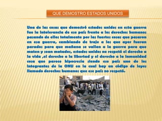 Una de las cosas que demostró estados unidos en esta guerra
fue la intolerancia de ese país frente a los derechos humanos
pasando de ellos totalmente por las fuertes cosas que pasaron
en esa guerra, cambiando de traje a los que ayer fueran
parados para que mañana se vallan a la guerra para que
maten y sean matados, estados unidos no respetó el derecho a
la vida ,el derecho a la libertad y el derecho a la inmunidad
cosa que parece hipocresía siendo ese país uno de los
integrantes de la ONU en la cual hay un código de leyes
llamado derechos humanos que ese país no respetó.
QUE DEMOSTRO ESTADOS UNIDOS
 