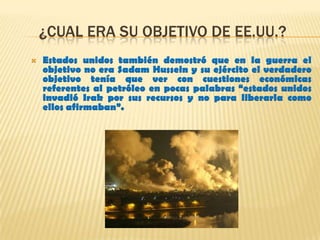 ¿CUAL ERA SU OBJETIVO DE EE.UU.?
 Estados unidos también demostró que en la guerra el
objetivo no era Sadam Hussein y su ejército el verdadero
objetivo tenía que ver con cuestiones económicas
referentes al petróleo en pocas palabras “estados unidos
invadió Irak por sus recursos y no para liberarla como
ellos afirmaban”.
 