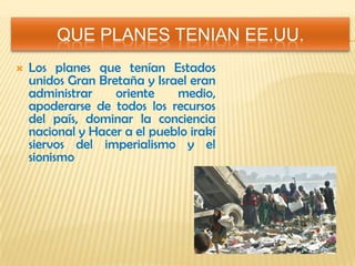 QUE PLANES TENIAN EE.UU.
 Los planes que tenían Estados
unidos Gran Bretaña y Israel eran
administrar oriente medio,
apoderarse de todos los recursos
del país, dominar la conciencia
nacional y Hacer a el pueblo irakí
siervos del imperialismo y el
sionismo
 
