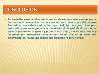CONCLUSION
 En conclusión quiero recalcar que es una vergüenza para la humanidad que se
haya producido en este siglo cuando se supone que ya hemos aprendido de otros
fiascos de la humanidad cuando se han creado todo tipo de organizaciones para
evitar esto aparece esta guerra tirando atrás todo el trabajo luchado por muchas
personas para evitar las guerras y potenciar el dialogo y más en estos tiempos y
los países que participaron siendo Estados unidos uno de los países mas
desarrollados del mundo que cometa esta banalidad no tiene nombre.
 