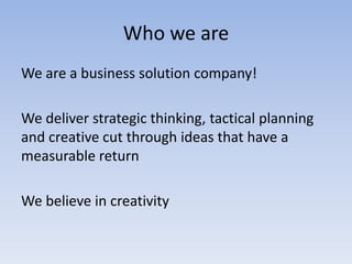 Who we are
We are a business solution company!
We deliver strategic thinking, tactical planning
and creative cut through ideas that have a
measurable return
We believe in creativity

 