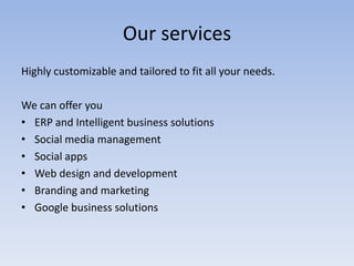 Our services
Highly customizable and tailored to fit all your needs.
We can offer you
• ERP and Intelligent business solutions
• Social media management
• Social apps
• Web design and development
• Branding and marketing
• Google business solutions

 