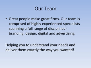 Our Team
• Great people make great firms. Our team is
comprised of highly experienced specialists
spanning a full range of disciplines branding, design, digital and advertising.
Helping you to understand your needs and
deliver them exactly the way you wanted!

 