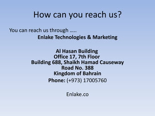 How can you reach us?
You can reach us through …..
Enlake Technologies & Marketing
Al Hasan Building
Office 17, 7th Floor
Building 688, Shaikh Hamad Causeway
Road No. 388
Kingdom of Bahrain
Phone: (+973) 17005760

Enlake.co

 